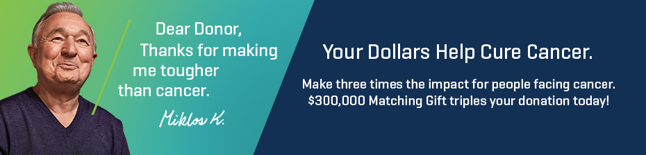 Your dollars help cure cancer. Make three times the impact for people facing cancer. $300,000 Matching Grant triples your donation today!
